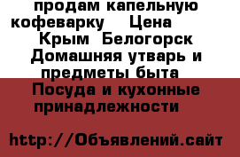 продам капельную кофеварку. › Цена ­ 800 - Крым, Белогорск Домашняя утварь и предметы быта » Посуда и кухонные принадлежности   
